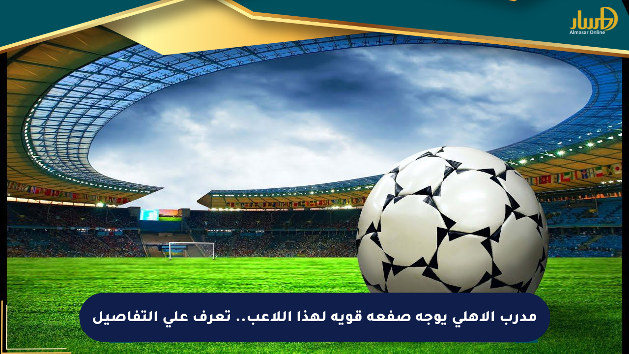 مدرب الأهلي يوجه صفعة قوية لهذا اللاعب.. تعرف على التفاصيل